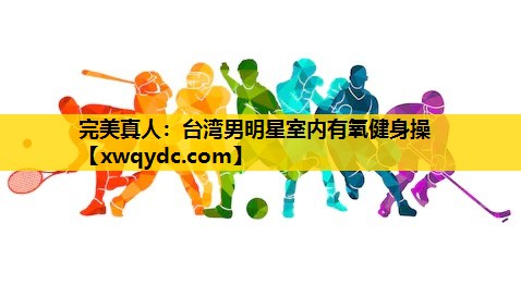 台湾男明星室内有氧健身操 台湾男明星室内有氧健身操