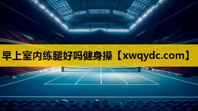 早上室内练腿好吗健身操 早上室内练腿好吗健身操