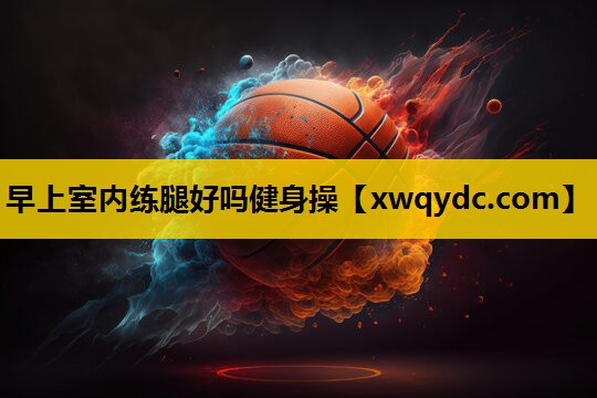 早上室内练腿好吗健身操 早上室内练腿好吗健身操