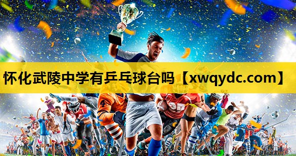 怀化武陵中学有乒乓球台吗 怀化武陵中学有乒乓球台吗