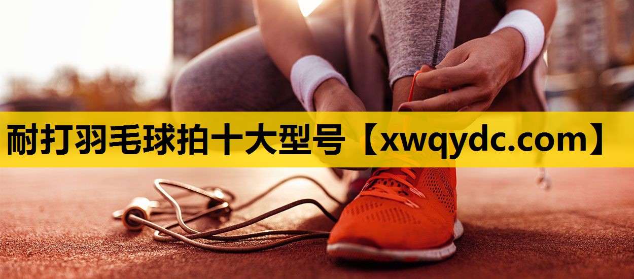 耐打羽毛球拍十大型号 耐打羽毛球拍十大型号